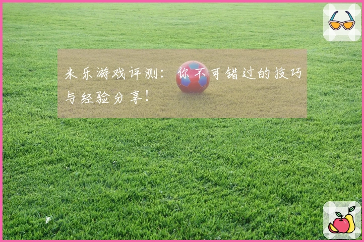 米乐游戏评测：你不可错过的技巧与经验分享！