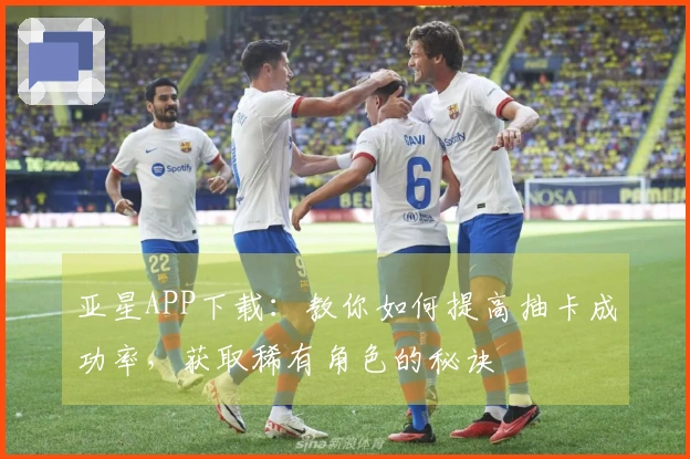 亚星APP下载：教你如何提高抽卡成功率，获取稀有角色的秘诀